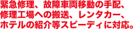 緊急修理、故障車両移動の手配、修理工場への搬送、レンタカー、ホテルの紹介等スピーディに対応。