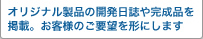 オリジナル製品の開発日誌や完成品を掲載。お客様のご要望を形にします